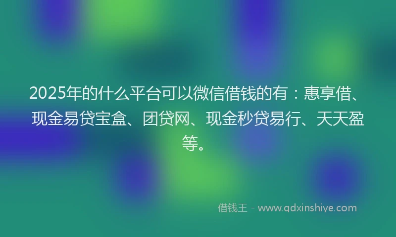 2025年的什么平台可以微信借钱的有：惠享借、现金易贷宝盒、团贷网、现金秒贷易行、天天盈等。