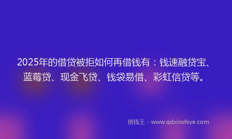 2025年的借贷被拒如何再借钱有：钱速融贷宝、蓝莓贷、现金飞贷、钱袋易借、彩虹信贷等。