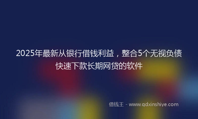 2025年最新从银行借钱利益，整合5个无视负债快速下款长期网贷的软件