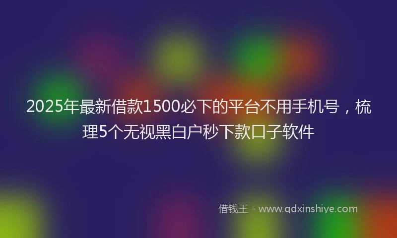 2025年最新借款1500必下的平台不用手机号，梳理5个无视黑白户秒下款口子软件