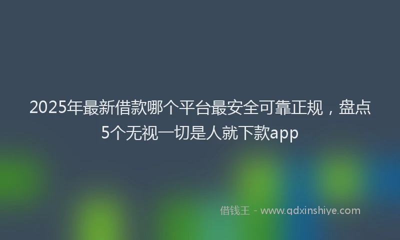 2025年最新借款哪个平台最安全可靠正规，盘点5个无视一切是人就下款app