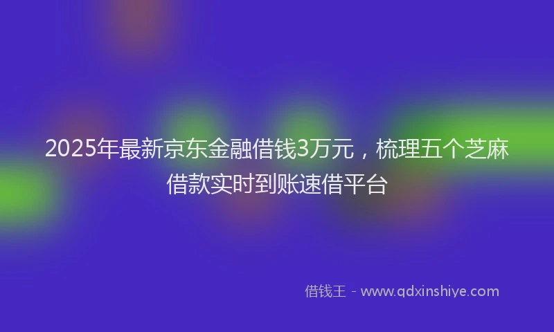 2025年最新京东金融借钱3万元，梳理五个芝麻借款实时到账速借平台