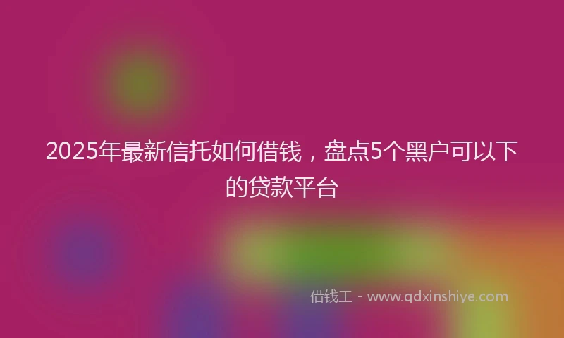 2025年最新信托如何借钱，盘点5个黑户可以下的贷款平台