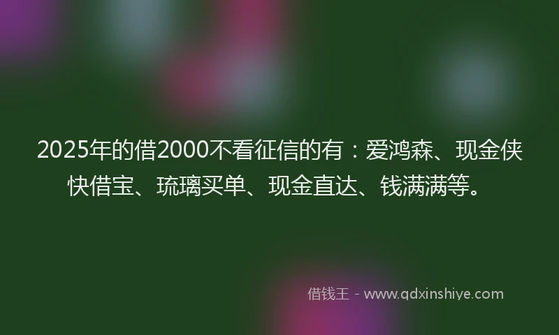 2025年的借2000不看征信的有：爱鸿森、现金侠快借宝、琉璃买单、现金直达、钱满满等。
