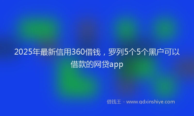 2025年最新信用360借钱，罗列5个5个黑户可以借款的网贷app
