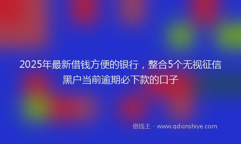 2025年最新借钱方便的银行，整合5个无视征信黑户当前逾期必下款的口子