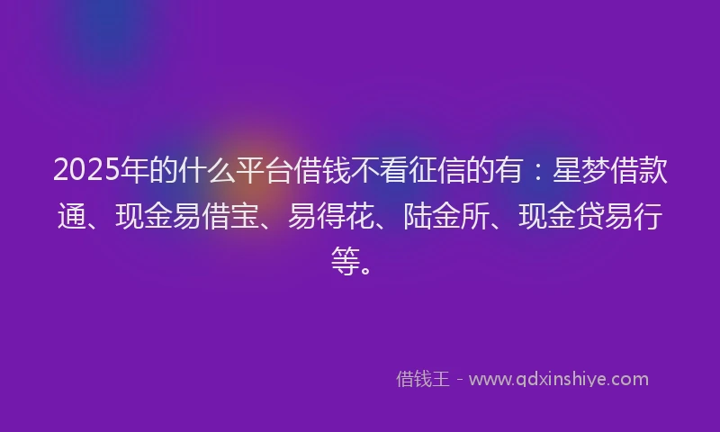 2025年的什么平台借钱不看征信的有：星梦借款通、现金易借宝、易得花、陆金所、现金贷易行等。