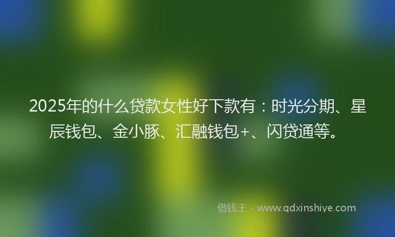2025年的什么贷款女性好下款有：时光分期、星辰钱包、金小豚、汇融钱包+、闪贷通等。