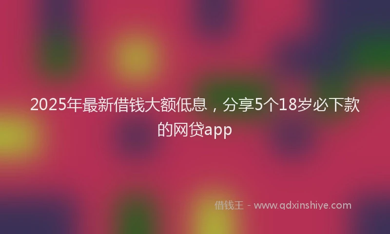 2025年最新借钱大额低息，分享5个18岁必下款的网贷app