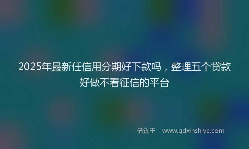 2025年最新任信用分期好下款吗，整理五个贷款好做不看征信的平台