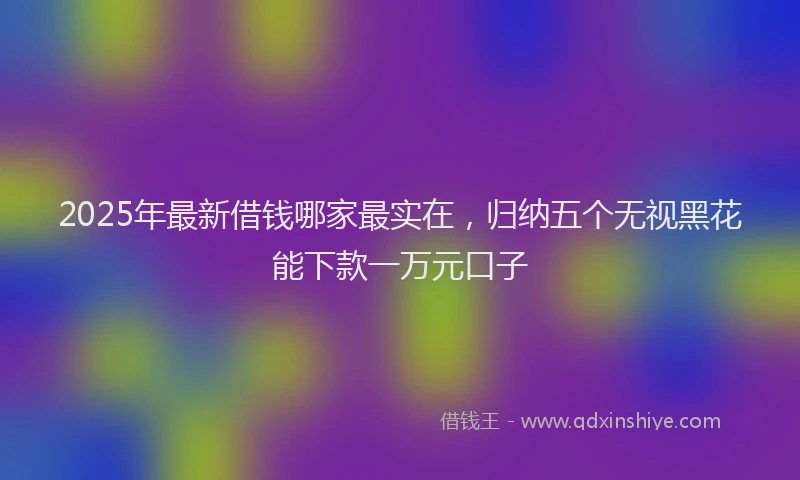 2025年最新借钱哪家最实在，归纳五个无视黑花能下款一万元口子