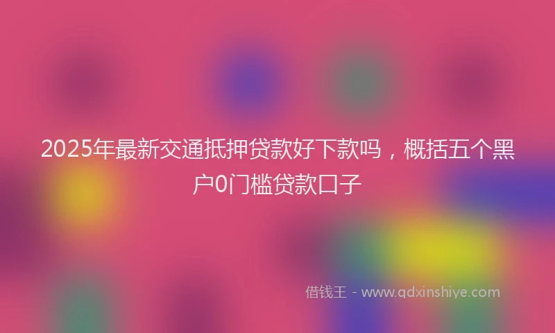 2025年最新交通抵押贷款好下款吗，概括五个黑户0门槛贷款口子