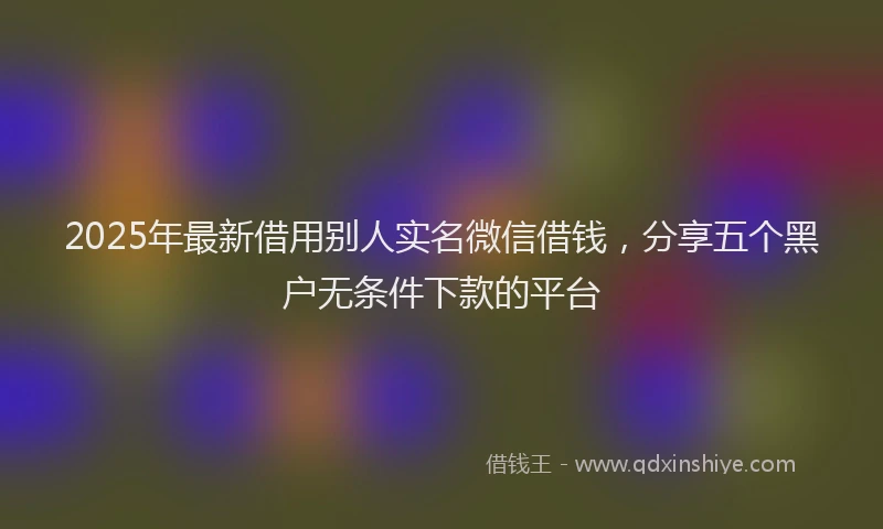 2025年最新借用别人实名微信借钱，分享五个黑户无条件下款的平台