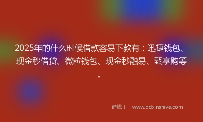 2025年的什么时候借款容易下款有：迅捷钱包、现金秒借贷、微粒钱包、现金秒融易、甄享购等。