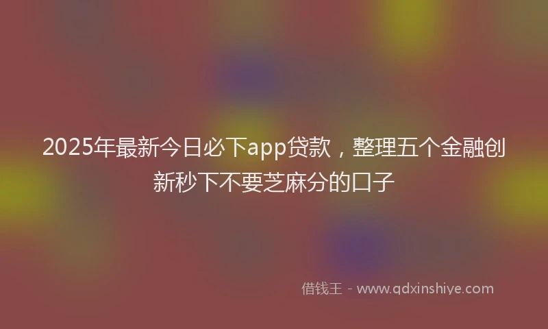 2025年最新今日必下app贷款，整理五个金融创新秒下不要芝麻分的口子