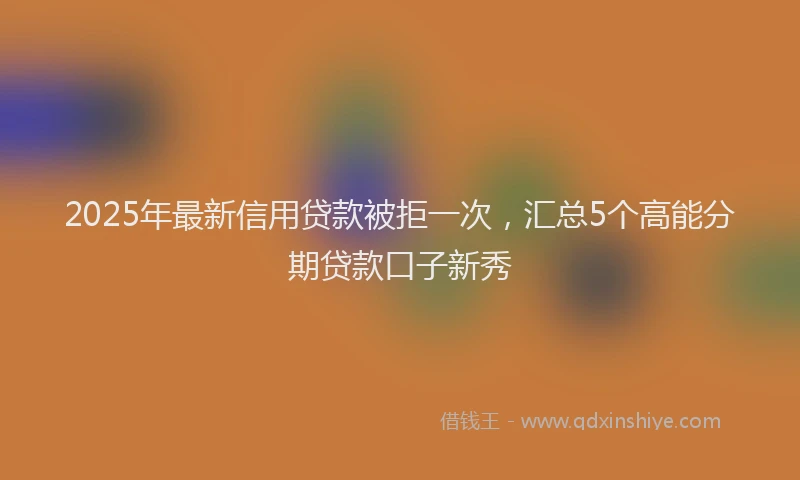 2025年最新信用贷款被拒一次，汇总5个高能分期贷款口子新秀