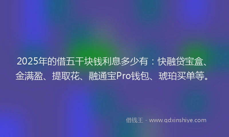 2025年的借五干块钱利息多少有：快融贷宝盒、金满盈、提取花、融通宝Pro钱包、琥珀买单等。