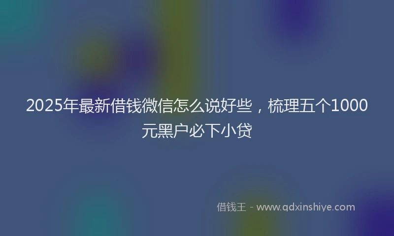 2025年最新借钱微信怎么说好些，梳理五个1000元黑户必下小贷