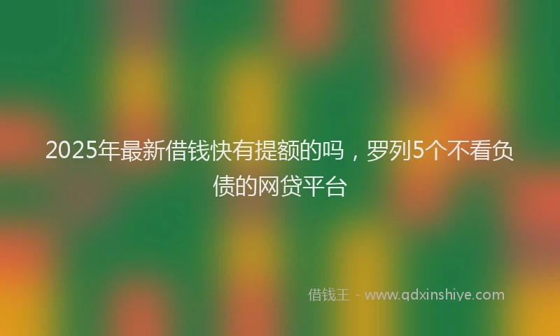 2025年最新借钱快有提额的吗，罗列5个不看负债的网贷平台