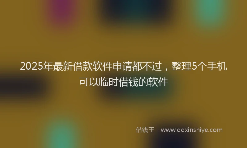 2025年最新借款软件申请都不过，整理5个手机可以临时借钱的软件