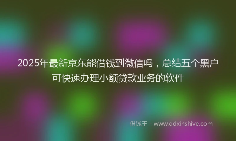 2025年最新京东能借钱到微信吗，总结五个黑户可快速办理小额贷款业务的软件