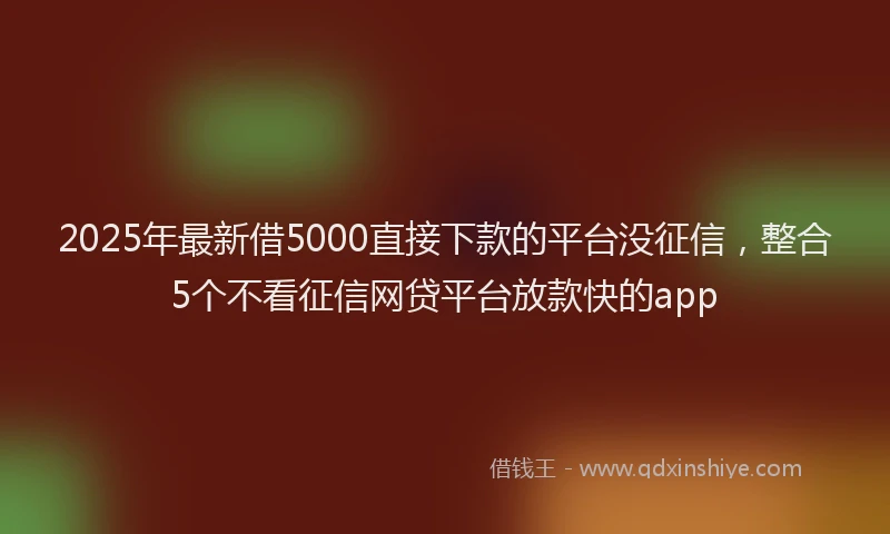2025年最新借5000直接下款的平台没征信，整合5个不看征信网贷平台放款快的app