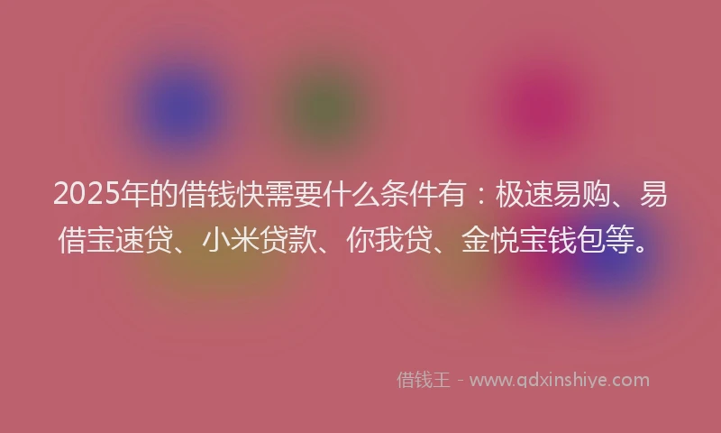 2025年的借钱快需要什么条件有：极速易购、易借宝速贷、小米贷款、你我贷、金悦宝钱包等。