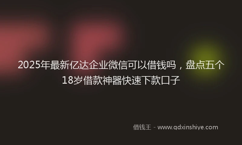 2025年最新亿达企业微信可以借钱吗，盘点五个18岁借款神器快速下款口子