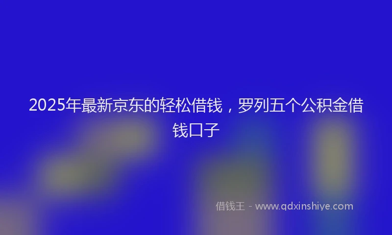 2025年最新京东的轻松借钱，罗列五个公积金借钱口子