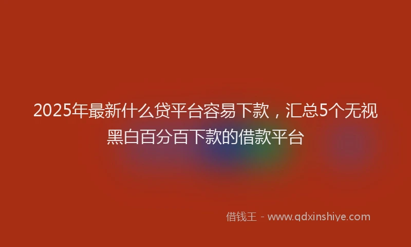 2025年最新什么贷平台容易下款，汇总5个无视黑白百分百下款的借款平台