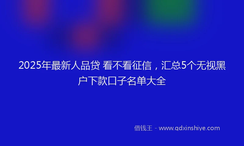 2025年最新人品贷 看不看征信，汇总5个无视黑户下款口子名单大全