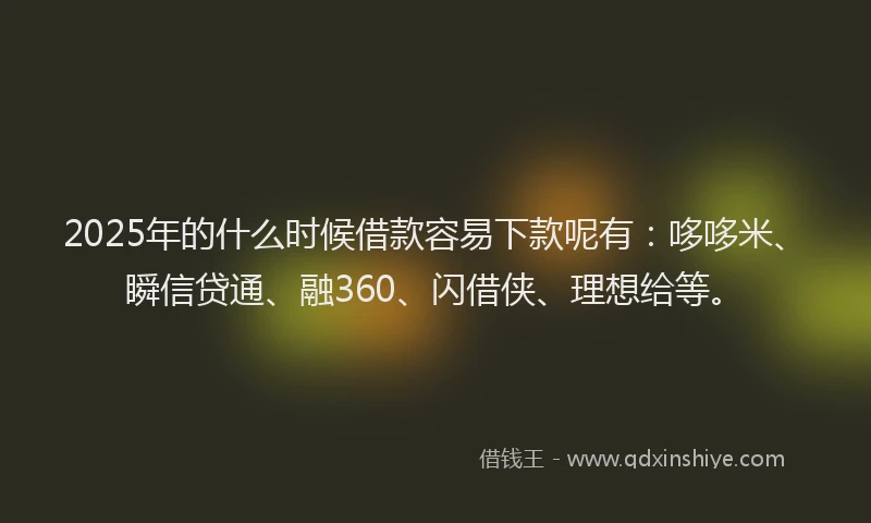 2025年的什么时候借款容易下款呢有：哆哆米、瞬信贷通、融360、闪借侠、理想给等。