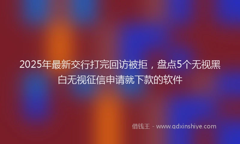 2025年最新交行打完回访被拒，盘点5个无视黑白无视征信申请就下款的软件