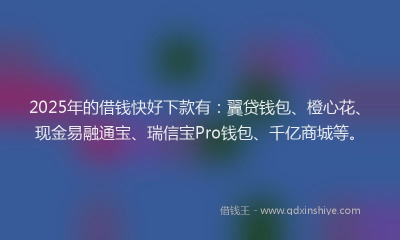 2025年的借钱快好下款有：翼贷钱包、橙心花、现金易融通宝、瑞信宝Pro钱包、千亿商城等。