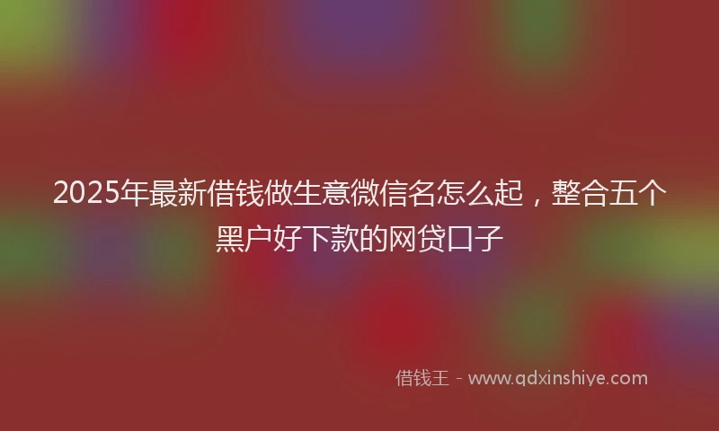 2025年最新借钱做生意微信名怎么起，整合五个黑户好下款的网贷口子