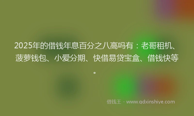 2025年的借钱年息百分之八高吗有：老哥租机、菠萝钱包、小爱分期、快借易贷宝盒、借钱快等。