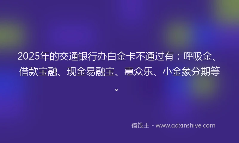 2025年的交通银行办白金卡不通过有：呼吸金、借款宝融、现金易融宝、惠众乐、小金象分期等。
