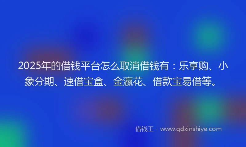 2025年的借钱平台怎么取消借钱有：乐享购、小象分期、速借宝盒、金瀛花、借款宝易借等。