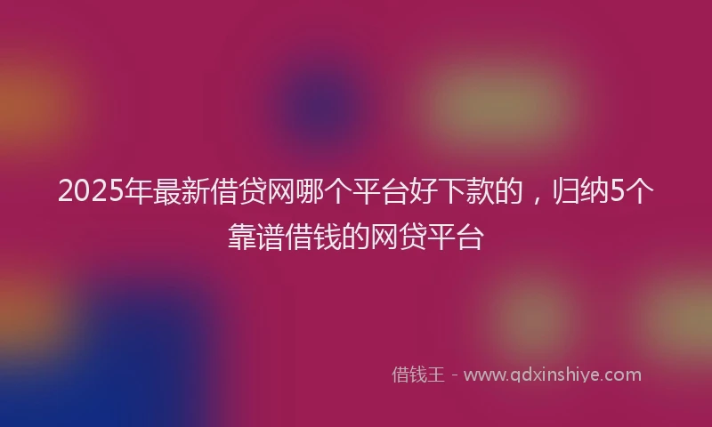 2025年最新借贷网哪个平台好下款的，归纳5个靠谱借钱的网贷平台