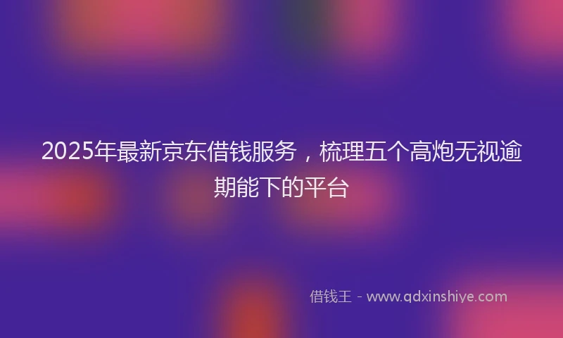 2025年最新京东借钱服务，梳理五个高炮无视逾期能下的平台