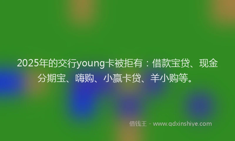 2025年的交行young卡被拒有：借款宝贷、现金分期宝、嗨购、小赢卡贷、羊小购等。