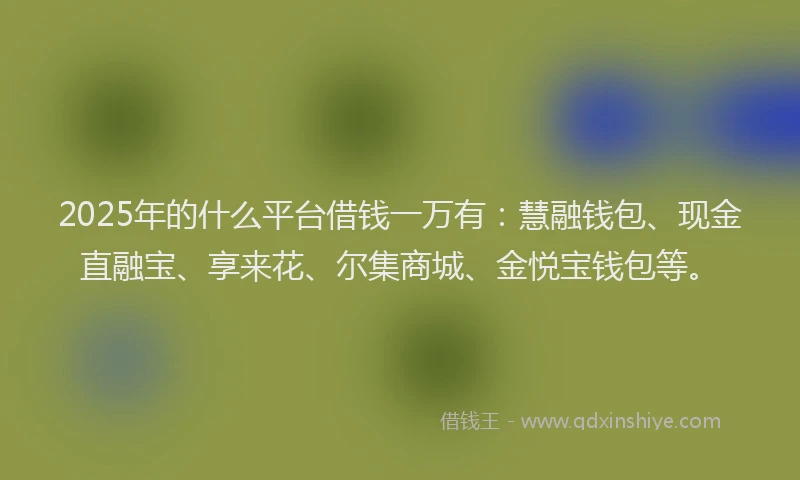 2025年的什么平台借钱一万有：慧融钱包、现金直融宝、享来花、尔集商城、金悦宝钱包等。