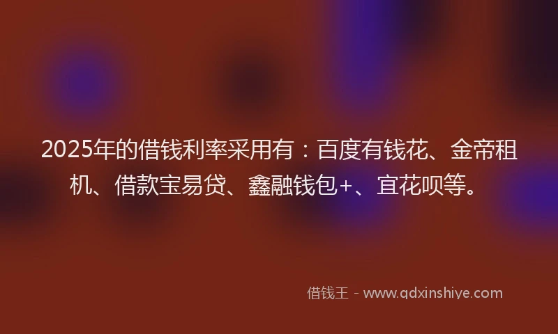 2025年的借钱利率采用有：百度有钱花、金帝租机、借款宝易贷、鑫融钱包+、宜花呗等。