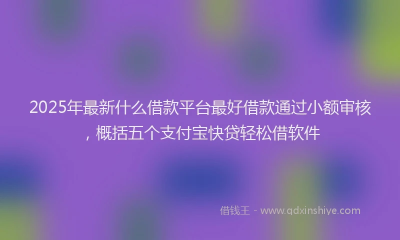 2025年最新什么借款平台最好借款通过小额审核，概括五个支付宝快贷轻松借软件
