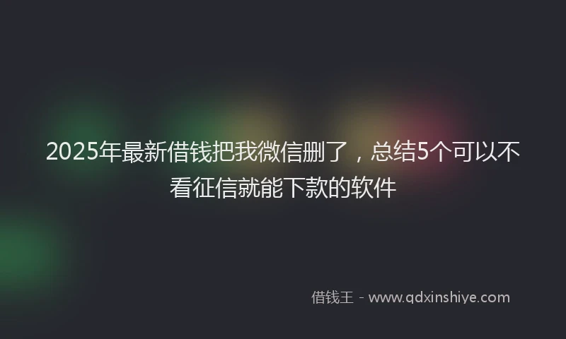 2025年最新借钱把我微信删了，总结5个可以不看征信就能下款的软件