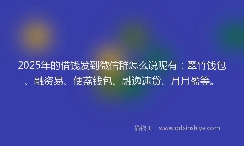 2025年的借钱发到微信群怎么说呢有：翠竹钱包、融资易、便荔钱包、融逸速贷、月月盈等。