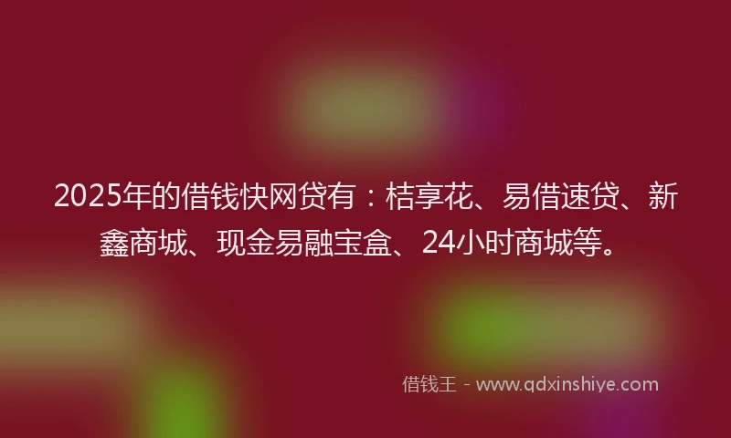 2025年的借钱快网贷有：桔享花、易借速贷、新鑫商城、现金易融宝盒、24小时商城等。