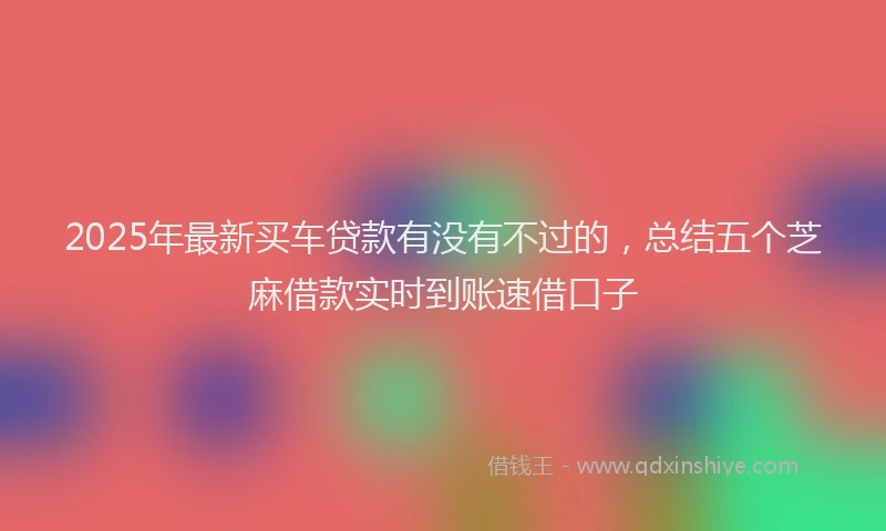 2025年最新买车贷款有没有不过的，总结五个芝麻借款实时到账速借口子