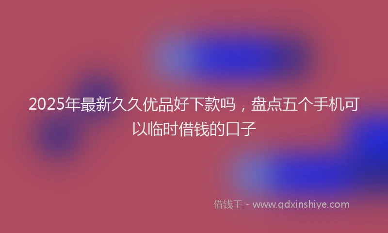 2025年最新久久优品好下款吗，盘点五个手机可以临时借钱的口子