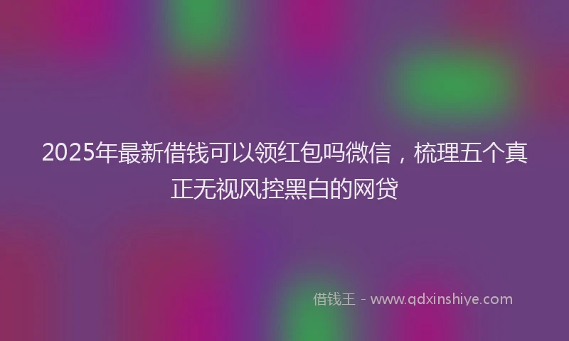 2025年最新借钱可以领红包吗微信，梳理五个真正无视风控黑白的网贷